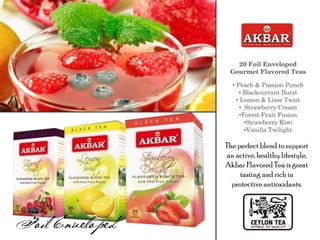 20 Foil Enveloped
Gourmet Flavored Teas
• Peach & Passion Punch
• Blackcurrant Burst
• Lemon & Lime Twist
• Strawberry Cream
•Forest Fruit Fusion
•Strawberry Kiwi
•Vanilla Twilight
The perfectblend to support
an active, healthy lifestyle,
Akbar Flavored Tea is great
tasting and rich in
protective antioxidants.
 