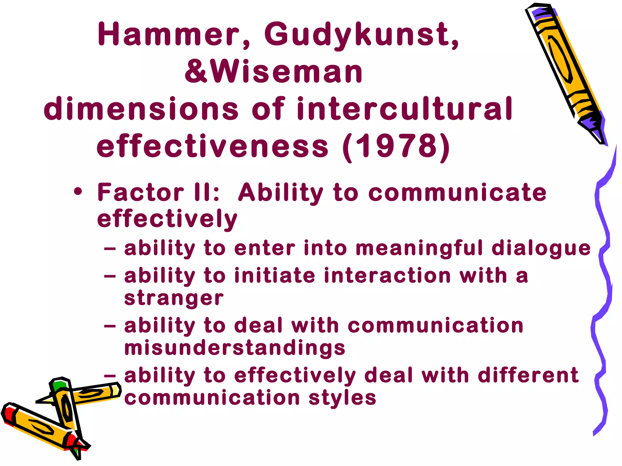 Hammer, Gudykunst,
&Wiseman
dimensions of intercultural
effectiveness (1978)
• Factor II: Ability to communicate
effectively
– ability to enter into meaningful dialogue
– ability to initiate interaction with a
stranger
– ability to deal with communication
misunderstandings
– ability to effectively deal with different
communication styles
 