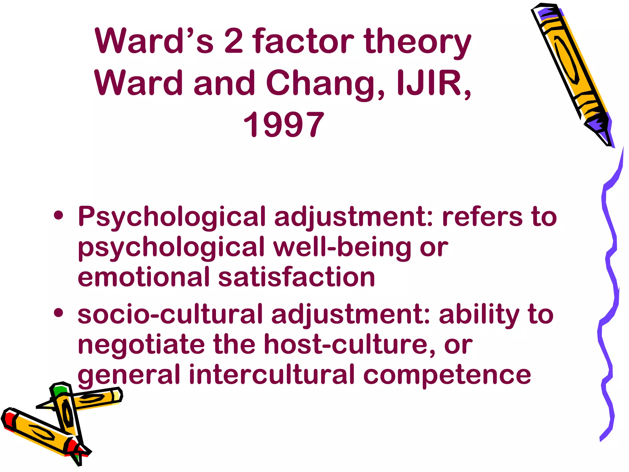 Ward’s 2 factor theory
Ward and Chang, IJIR,
1997
• Psychological adjustment: refers to
psychological well-being or
emotional satisfaction
• socio-cultural adjustment: ability to
negotiate the host-culture, or
general intercultural competence
 