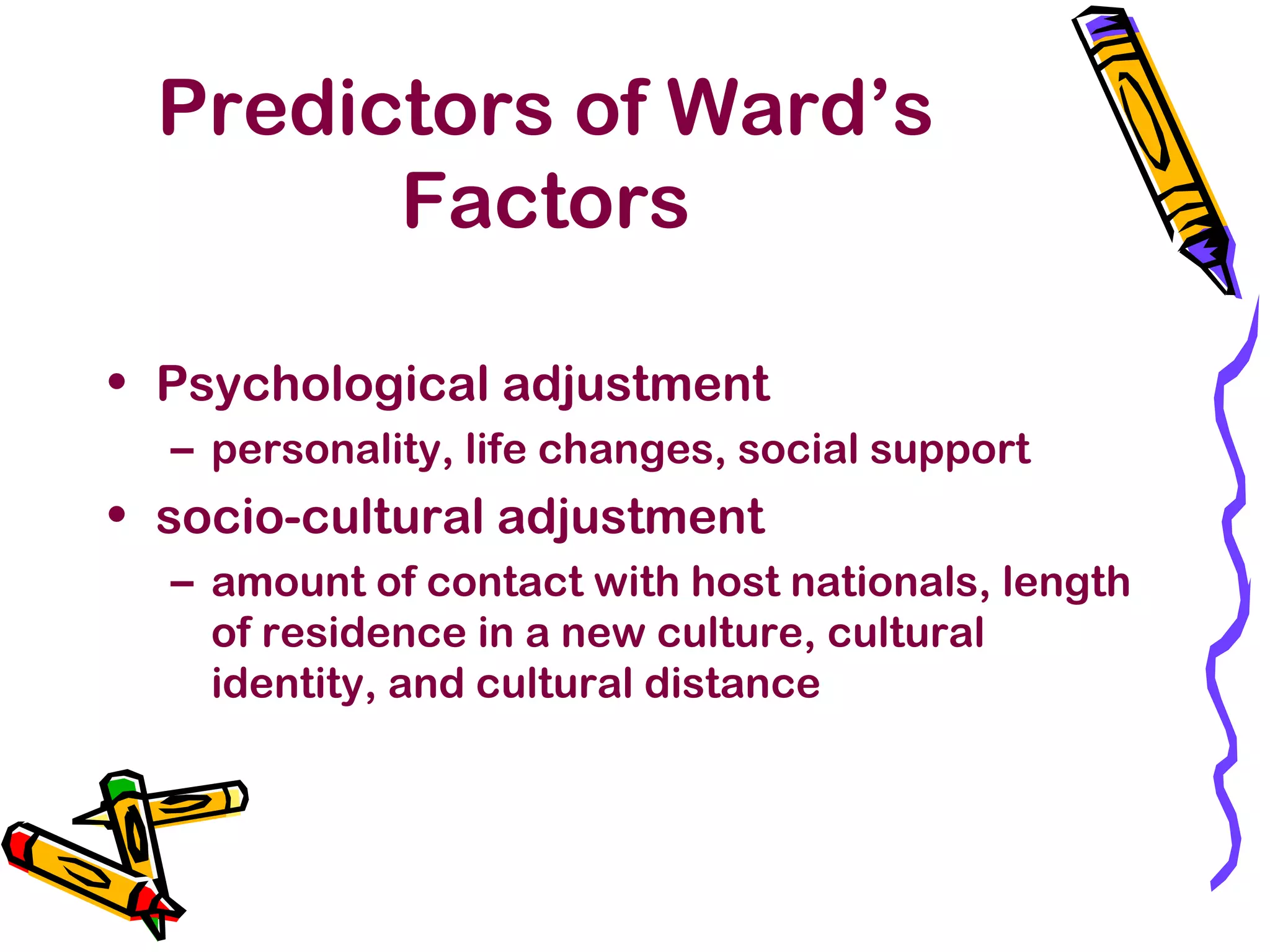 Predictors of Ward’s
Factors
• Psychological adjustment
– personality, life changes, social support
• socio-cultural adjustment
– amount of contact with host nationals, length
of residence in a new culture, cultural
identity, and cultural distance
 