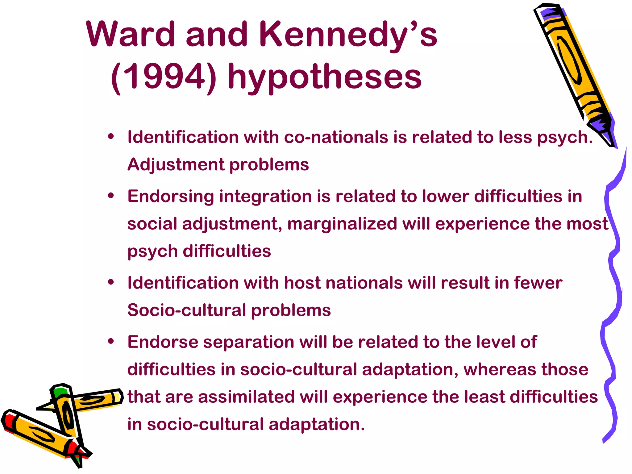 Ward and Kennedy’s
(1994) hypotheses
• Identification with co-nationals is related to less psych.
Adjustment problems
• Endorsing integration is related to lower difficulties in
social adjustment, marginalized will experience the most
psych difficulties
• Identification with host nationals will result in fewer
Socio-cultural problems
• Endorse separation will be related to the level of
difficulties in socio-cultural adaptation, whereas those
that are assimilated will experience the least difficulties
in socio-cultural adaptation.
 