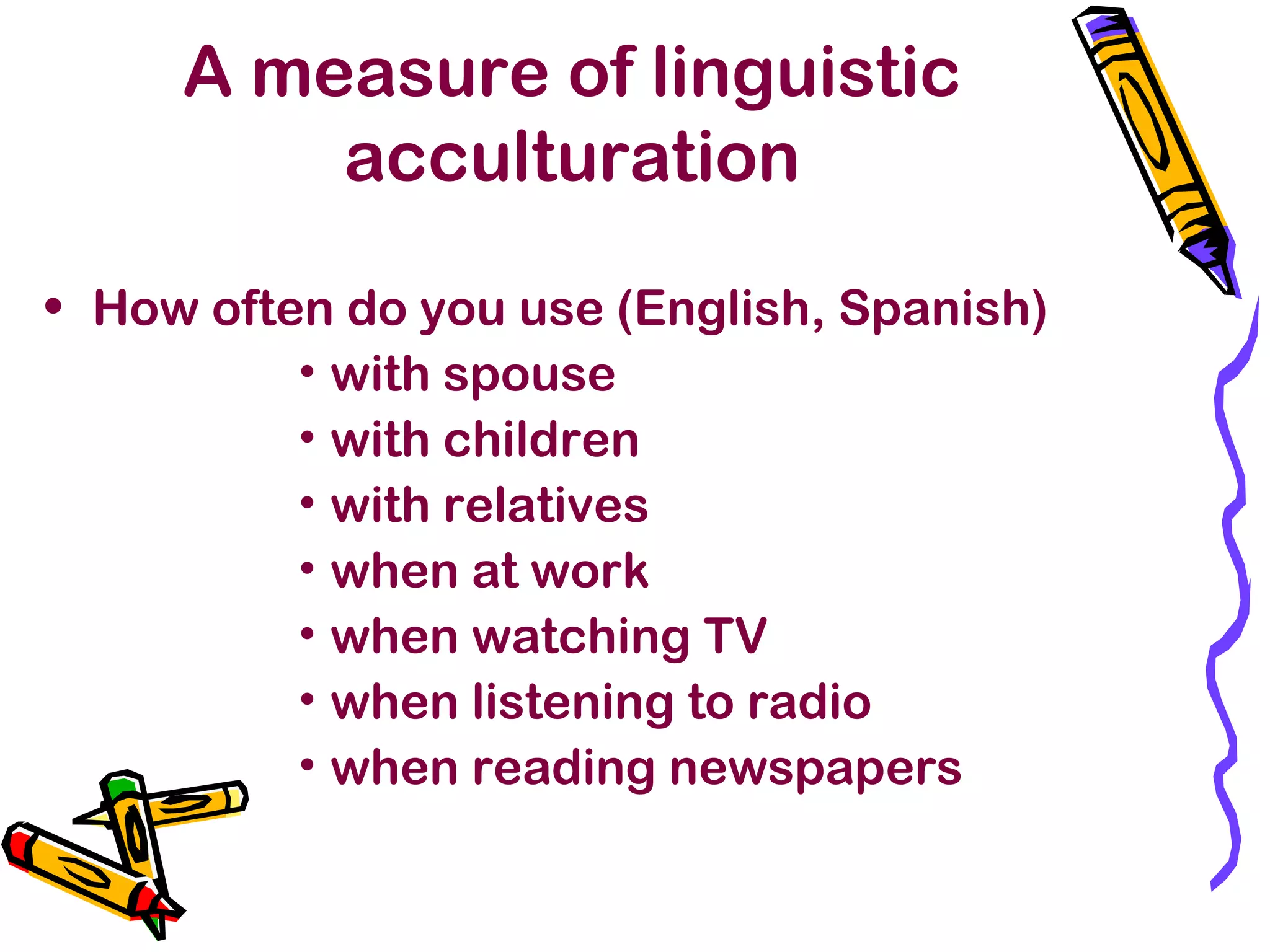 A measure of linguistic
acculturation
• How often do you use (English, Spanish)
• with spouse
• with children
• with relatives
• when at work
• when watching TV
• when listening to radio
• when reading newspapers
 