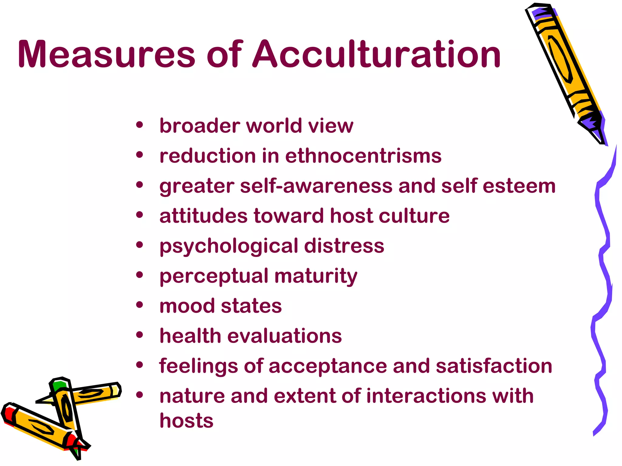 Measures of Acculturation
• broader world view
• reduction in ethnocentrisms
• greater self-awareness and self esteem
• attitudes toward host culture
• psychological distress
• perceptual maturity
• mood states
• health evaluations
• feelings of acceptance and satisfaction
• nature and extent of interactions with
hosts
 