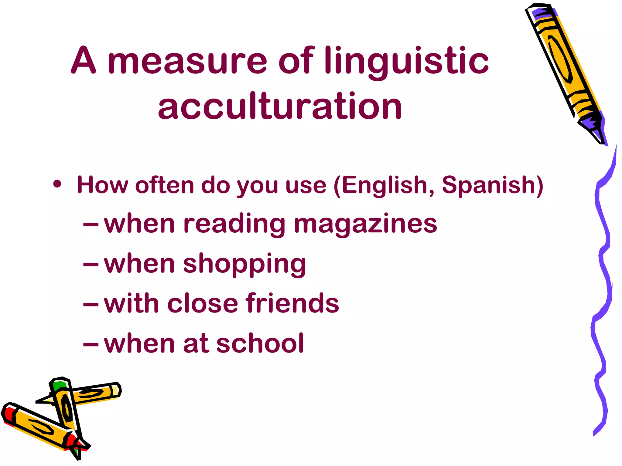 A measure of linguistic
acculturation
• How often do you use (English, Spanish)
– when reading magazines
– when shopping
– with close friends
– when at school
 