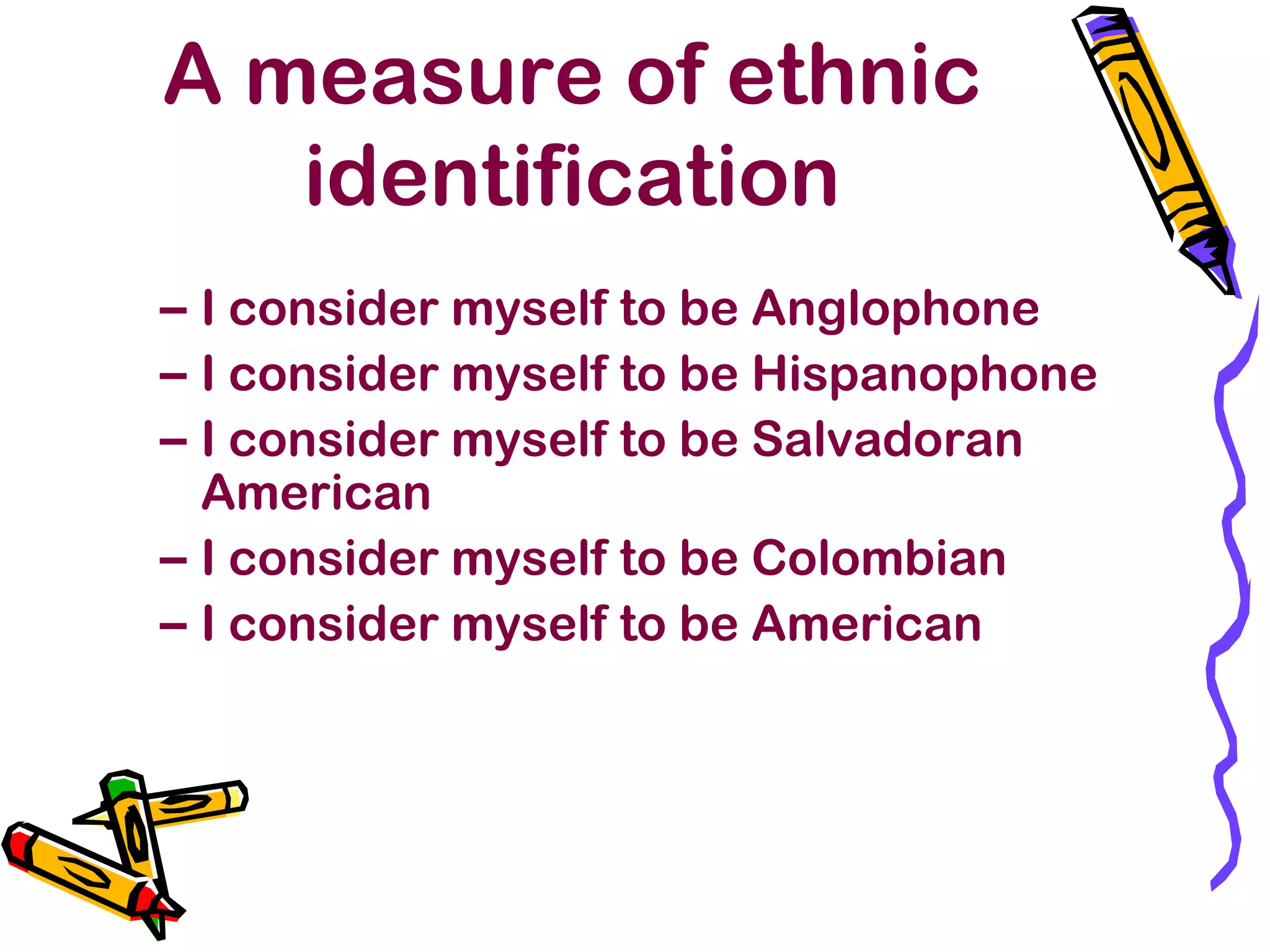 A measure of ethnic
identification
– I consider myself to be Anglophone
– I consider myself to be Hispanophone
– I consider myself to be Salvadoran
American
– I consider myself to be Colombian
– I consider myself to be American
 