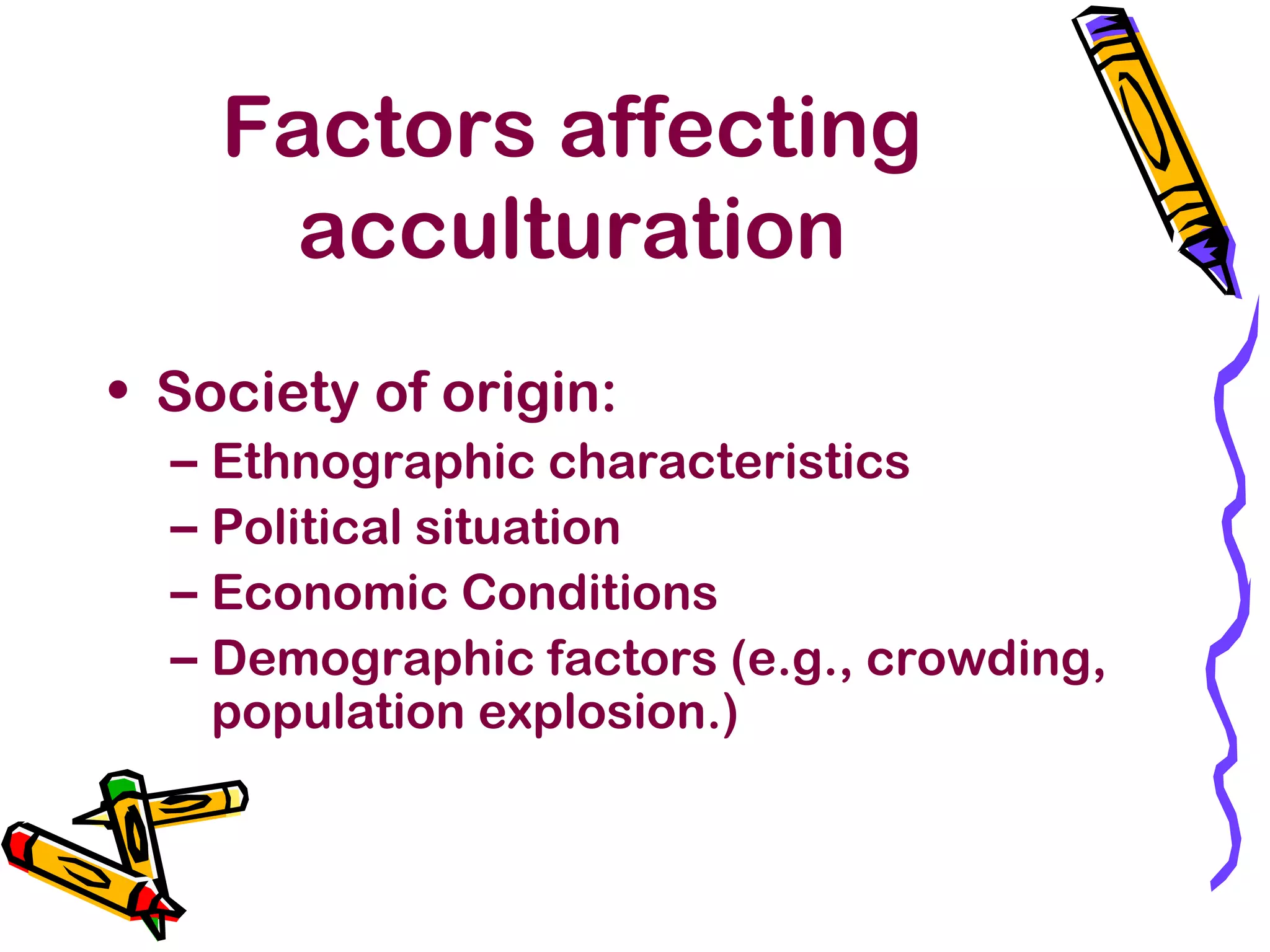 Factors affecting
acculturation
• Society of origin:
– Ethnographic characteristics
– Political situation
– Economic Conditions
– Demographic factors (e.g., crowding,
population explosion.)
 