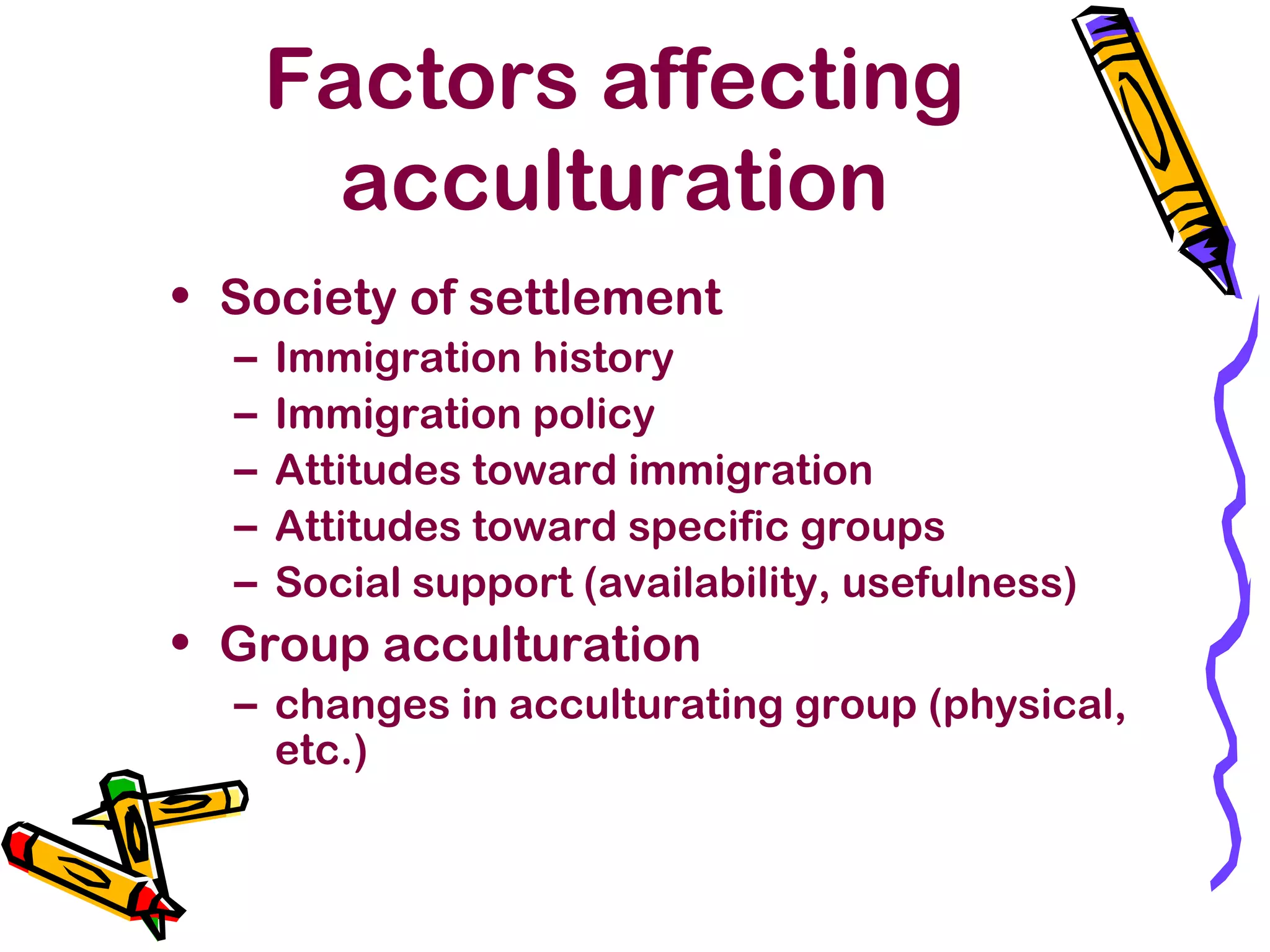 Factors affecting
acculturation
• Society of settlement
– Immigration history
– Immigration policy
– Attitudes toward immigration
– Attitudes toward specific groups
– Social support (availability, usefulness)
• Group acculturation
– changes in acculturating group (physical,
etc.)
 