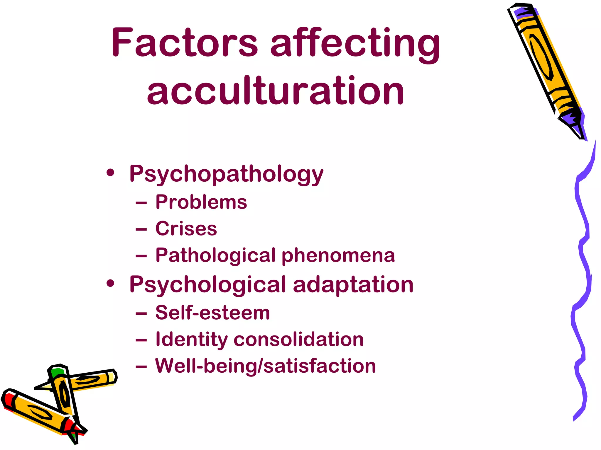 Factors affecting
acculturation
• Psychopathology
– Problems
– Crises
– Pathological phenomena
• Psychological adaptation
– Self-esteem
– Identity consolidation
– Well-being/satisfaction
 