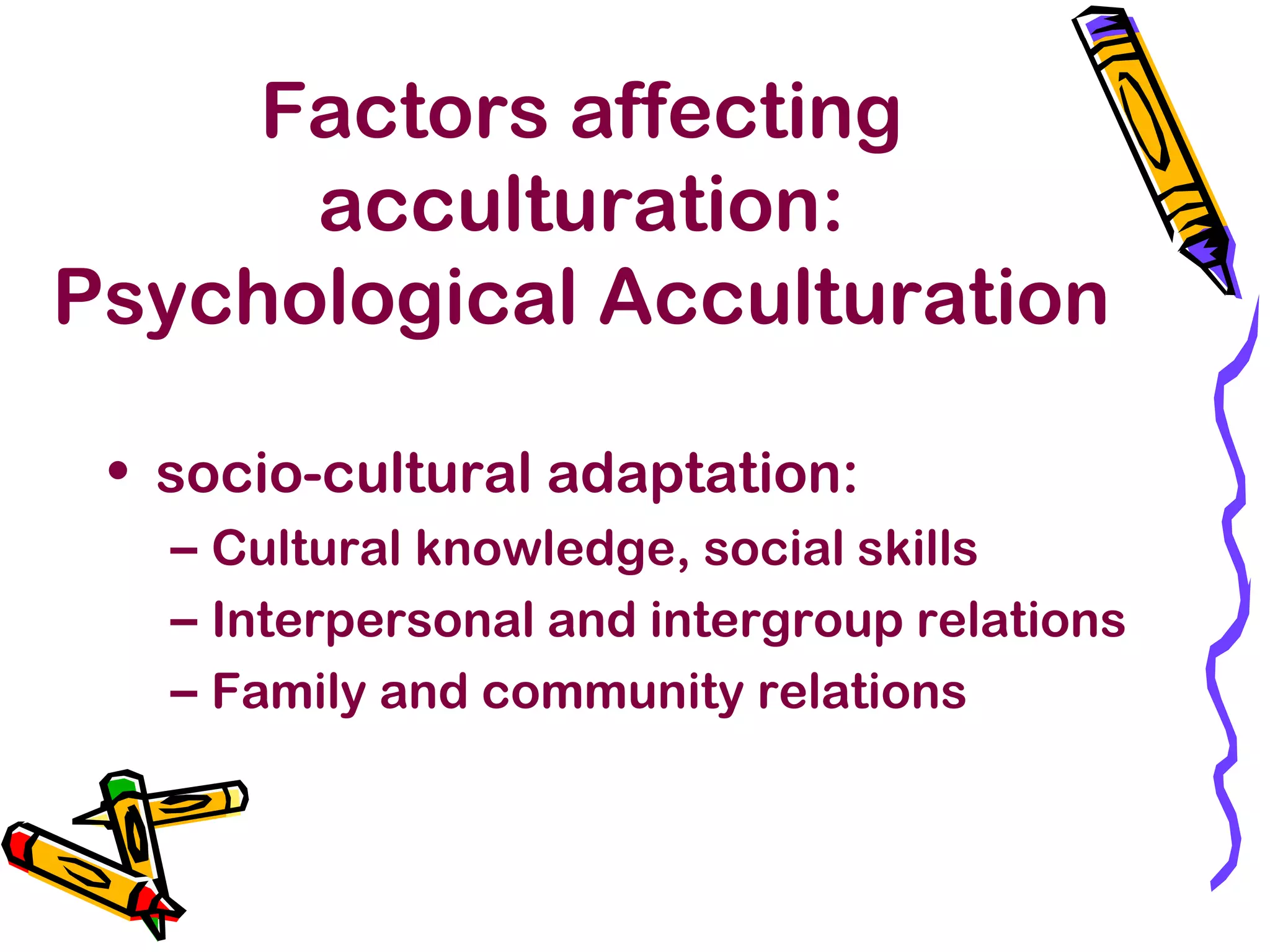 Factors affecting
acculturation:
Psychological Acculturation
• socio-cultural adaptation:
– Cultural knowledge, social skills
– Interpersonal and intergroup relations
– Family and community relations
 