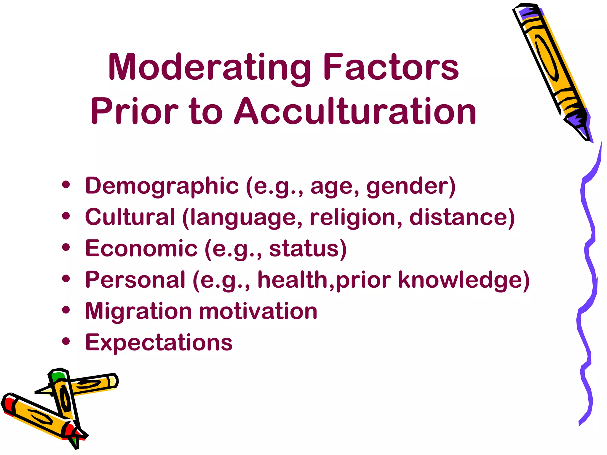 Moderating Factors
Prior to Acculturation
• Demographic (e.g., age, gender)
• Cultural (language, religion, distance)
• Economic (e.g., status)
• Personal (e.g., health,prior knowledge)
• Migration motivation
• Expectations
 