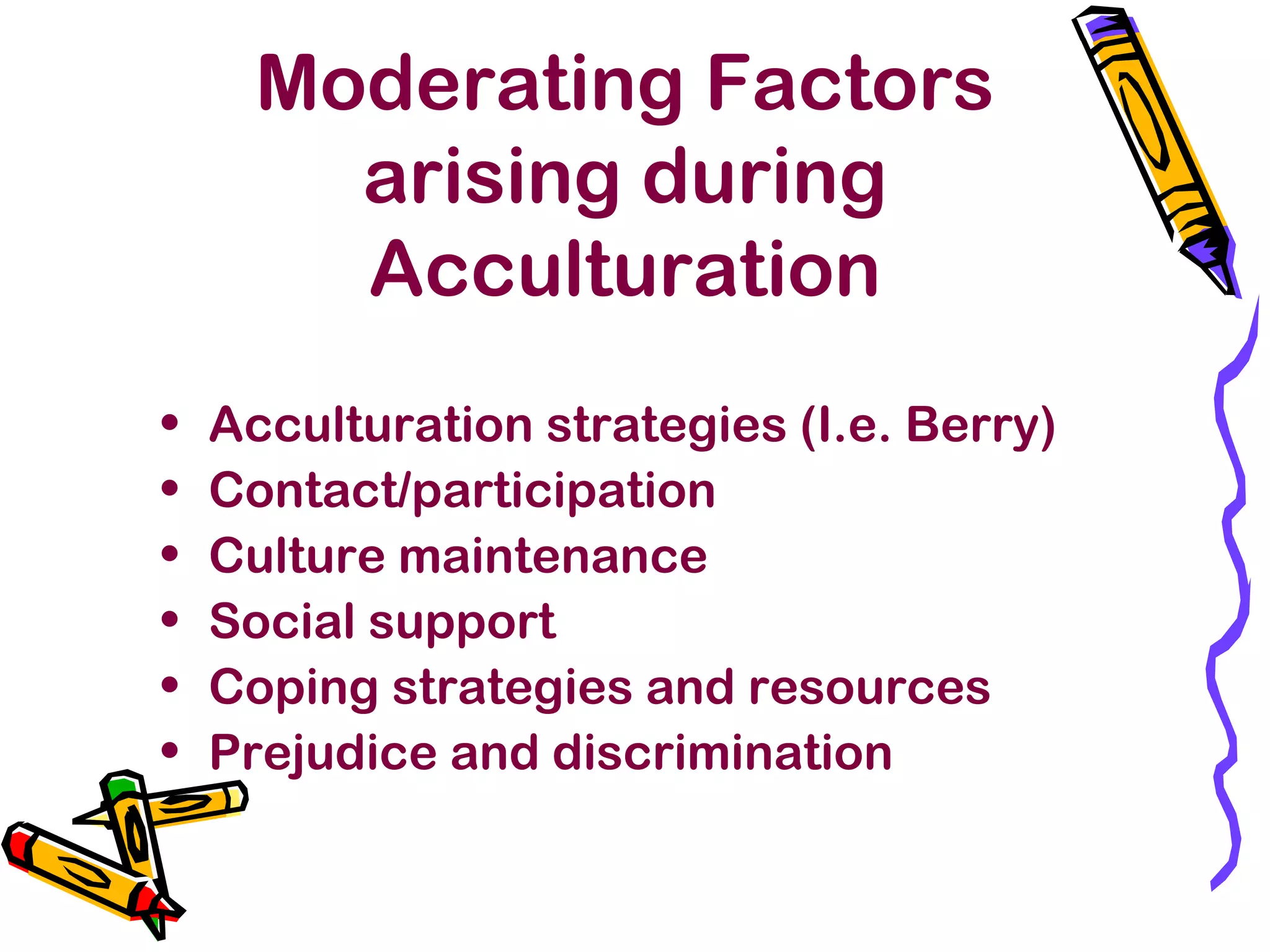 Moderating Factors
arising during
Acculturation
• Acculturation strategies (I.e. Berry)
• Contact/participation
• Culture maintenance
• Social support
• Coping strategies and resources
• Prejudice and discrimination
 