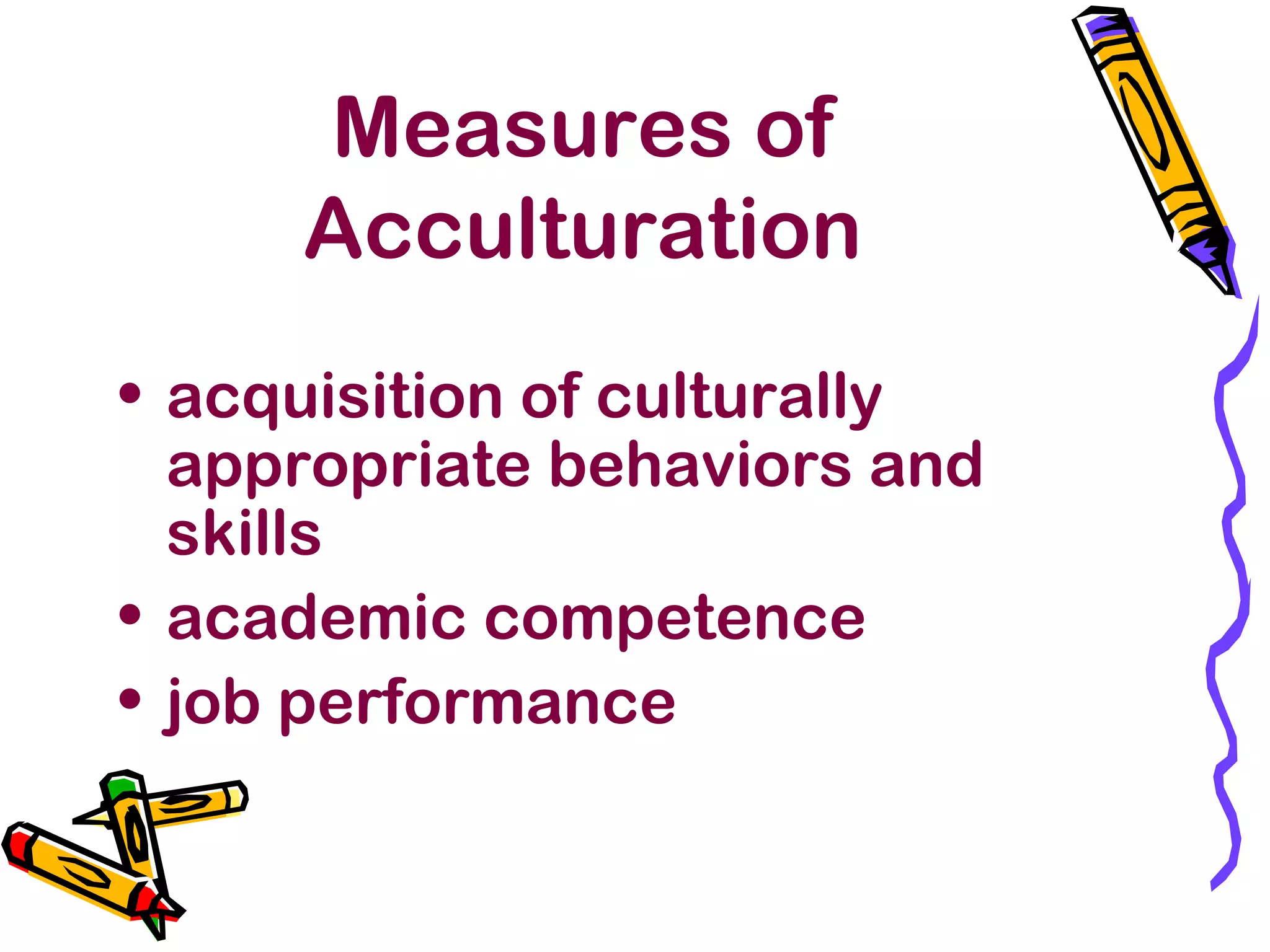 Measures of
Acculturation
• acquisition of culturally
appropriate behaviors and
skills
• academic competence
• job performance
 