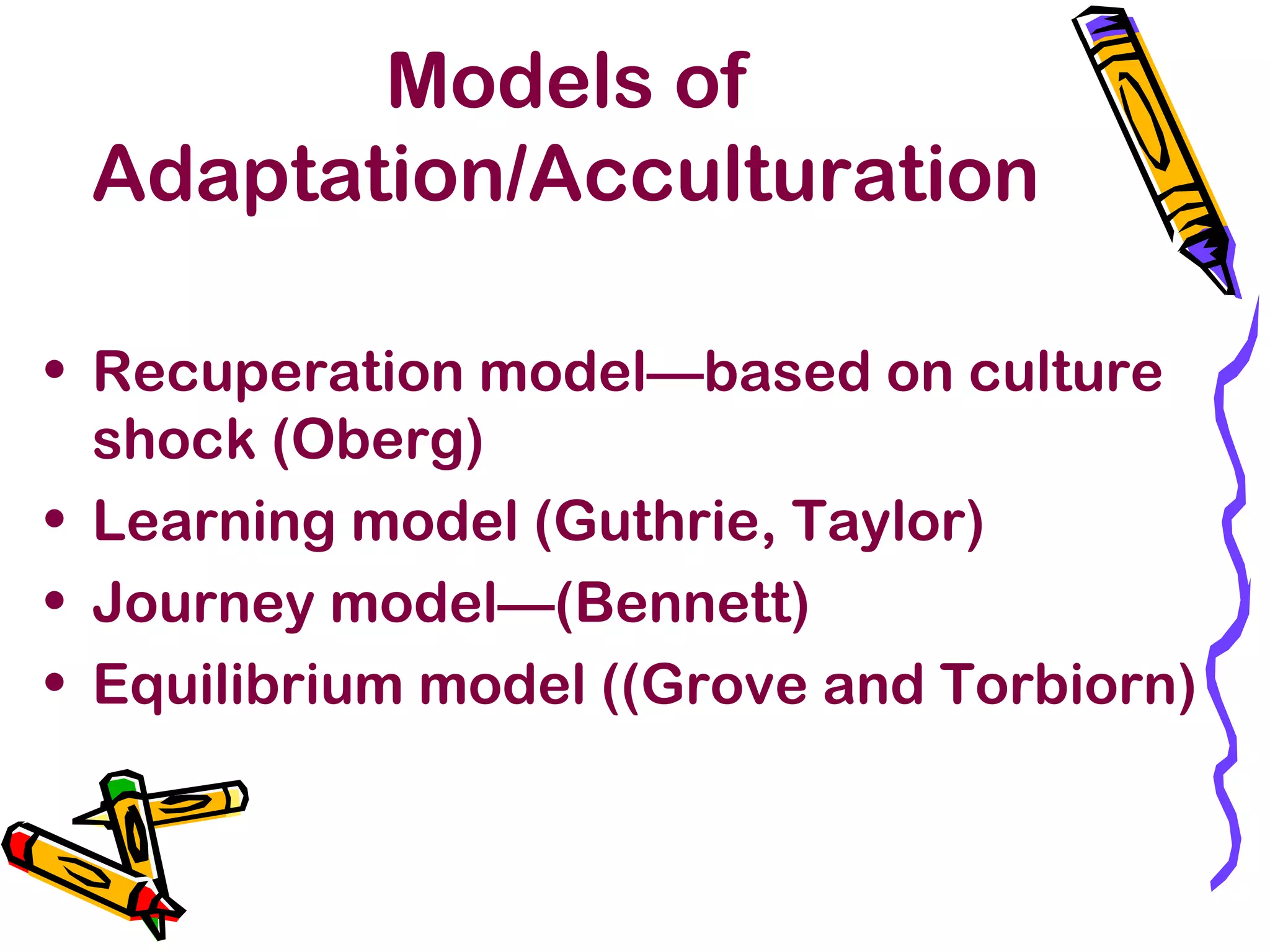 Models of
Adaptation/Acculturation
• Recuperation model—based on culture
shock (Oberg)
• Learning model (Guthrie, Taylor)
• Journey model—(Bennett)
• Equilibrium model ((Grove and Torbiorn)
 