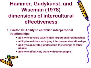 Hammer, Gudykunst, and
Wiseman (1978)
dimensions of intercultural
effectiveness
• Factor III: Ability to establish interpersonal
relationships
• ability to develop satisfying interpersonal relationships
• ability to maintain satisfying interpersonal relationships
• ability to accurately understand the feelings of other
people
• ability to effectively work with other people
 