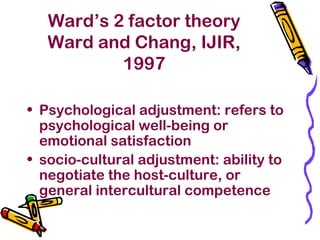 Ward’s 2 factor theory
Ward and Chang, IJIR,
1997
• Psychological adjustment: refers to
psychological well-being or
emotional satisfaction
• socio-cultural adjustment: ability to
negotiate the host-culture, or
general intercultural competence
 