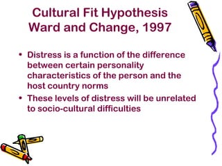 Cultural Fit Hypothesis
Ward and Change, 1997
• Distress is a function of the difference
between certain personality
characteristics of the person and the
host country norms
• These levels of distress will be unrelated
to socio-cultural difficulties
 