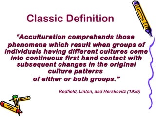 Classic Definition
““Acculturation comprehends thoseAcculturation comprehends those
phenomena which result when groups ofphenomena which result when groups of
individuals having different cultures comeindividuals having different cultures come
into continuous first hand contact withinto continuous first hand contact with
subsequent changes in the originalsubsequent changes in the original
culture patternsculture patterns
of either or both groups.”of either or both groups.”
Redfield, Linton, and Herskovitz (1936)
 