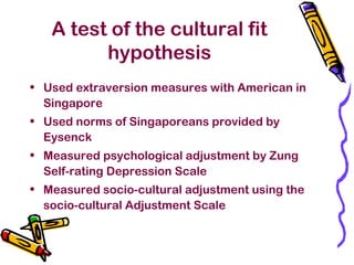 A test of the cultural fit
hypothesis
• Used extraversion measures with American in
Singapore
• Used norms of Singaporeans provided by
Eysenck
• Measured psychological adjustment by Zung
Self-rating Depression Scale
• Measured socio-cultural adjustment using the
socio-cultural Adjustment Scale
 