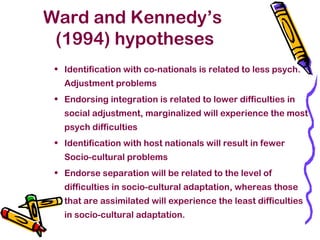 Ward and Kennedy’s
(1994) hypotheses
• Identification with co-nationals is related to less psych.
Adjustment problems
• Endorsing integration is related to lower difficulties in
social adjustment, marginalized will experience the most
psych difficulties
• Identification with host nationals will result in fewer
Socio-cultural problems
• Endorse separation will be related to the level of
difficulties in socio-cultural adaptation, whereas those
that are assimilated will experience the least difficulties
in socio-cultural adaptation.
 