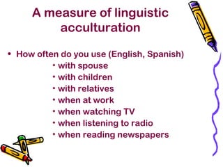 A measure of linguistic
acculturation
• How often do you use (English, Spanish)
• with spouse
• with children
• with relatives
• when at work
• when watching TV
• when listening to radio
• when reading newspapers
 
