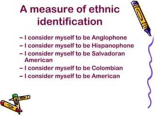 A measure of ethnic
identification
– I consider myself to be Anglophone
– I consider myself to be Hispanophone
– I consider myself to be Salvadoran
American
– I consider myself to be Colombian
– I consider myself to be American
 