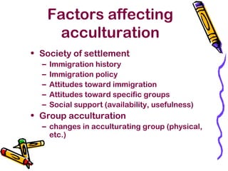 Factors affecting
acculturation
• Society of settlement
– Immigration history
– Immigration policy
– Attitudes toward immigration
– Attitudes toward specific groups
– Social support (availability, usefulness)
• Group acculturation
– changes in acculturating group (physical,
etc.)
 