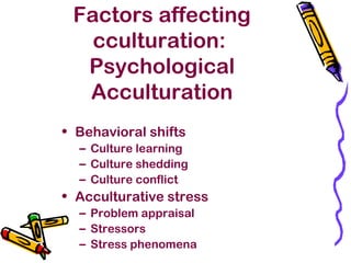 Factors affecting
cculturation:
Psychological
Acculturation
• Behavioral shifts
– Culture learning
– Culture shedding
– Culture conflict
• Acculturative stress
– Problem appraisal
– Stressors
– Stress phenomena
 