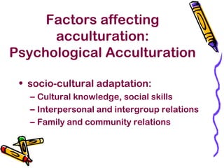 Factors affecting
acculturation:
Psychological Acculturation
• socio-cultural adaptation:
– Cultural knowledge, social skills
– Interpersonal and intergroup relations
– Family and community relations
 
