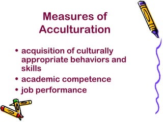Measures of
Acculturation
• acquisition of culturally
appropriate behaviors and
skills
• academic competence
• job performance
 
