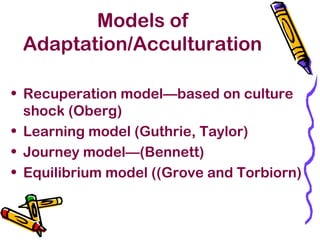 Models of
Adaptation/Acculturation
• Recuperation model—based on culture
shock (Oberg)
• Learning model (Guthrie, Taylor)
• Journey model—(Bennett)
• Equilibrium model ((Grove and Torbiorn)
 