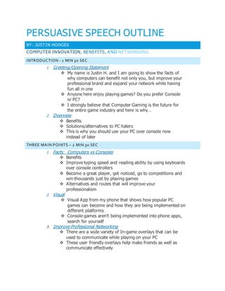 PERSUASIVE SPEECH OUTLINE
BY : JUSTIN HODGES
COMPUTER INNOVATION, BENEFITS, AND NETWORKING
INTRODUCTION - 1 MIN 30 SEC
1. Greeting/Opening Statement
 My name is Justin H. and I am going to show the facts of
why computers can benefit not only you, but improve your
professional brand and expand your network while having
fun all in one
 Anyone here enjoy playing games? Do you prefer Console
or PC?
 I strongly believe that Computer Gaming is the future for
the entire game industry and here is why…
2. Overview
 Benefits
 Solutions/alternatives to PC haters
 This is why you should use your PC over console now
instead of later
THREE MAIN POINTS – 2 MIN 30 SEC
1. Facts: Computers vs Consoles
 Benefits
 Improve typing speed and reading ability by using keyboards
over console controllers
 Become a great player, get noticed, go to competitions and
win thousands just by playing games
 Alternatives and routes that will improve your
professionalism
2. Visual
 Visual App from my phone that shows how popular PC
games can become and how they are being implemented on
different platforms
 Console games aren’t being implemented into phone apps,
search for yourself
3. Improve Professional Networking
 There are a wide variety of In-game overlays that can be
used to communicate while playing on your PC
 These user friendly overlays help make friends as well as
communicate effectively
 