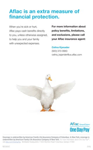 M2080V2
Aflac is an extra measure of
financial protection.
When you’re sick or hurt,
Aflac pays cash benefits directly
to you, unless otherwise assigned,
to help you and your family
with unexpected expenses.
For more information about
policy benefits, limitations,
and exclusions, please call
your Aflac insurance agent:
Coverage is underwritten by American Family Life Assurance Company of Columbus. In New York, coverage is
underwritten by American Family Life Assurance Company of New York. For more information about One Day PaySM
,
visit aflac.com/OneDayPay. Worldwide Headquarters | 1932 Wynnton Road | Columbus, Georgia 31999
7/15
Celina Kjanader
(920) 370-9983
celina_kajander@us.aflac.com
 