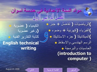 مواد السنة الاعدادية فى هندسة اسوان الرياضيات  (  تفاضل  +  جبر ) الفيزياء  ( كهربية  +  وضوء ) الميكانيكا  (  جزء الاستاتيكا ) الرسم الهندسى والاسقاط الحاسبات والبرمجة  ( introduction to computer  ) الفصل الدراسى الاول و الكيمياء  (  عضوية وغير عضوية  ) كتابة التقارير الفنية  English technical writing  السابق التالى القائمة الرئيسية 