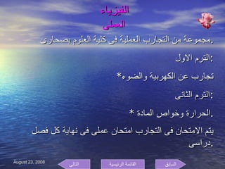 الفيزياء    العملى  مجموعة من التجارب العملية فى كلية العلوم بصحارى . الترم الاول  : * تجارب عن الكهربية والضوء الترم الثانى : * الحرارة وخواص المادة  . يتم الامتحان فى التجارب امتحان عملى فى نهاية كل فصل دراسى  . السابق التالى القائمة الرئيسية 