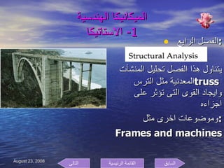 الميكانيكا الهندسية 1-  الاستاتيكا الفصل الرابع  : يتناول هذا الفصل تحليل المنشأت المعدنية مثل الترس  truss  وايجاد القوى التى تؤثر على اجزاءه  وموضوعات اخرى مثل  : Frames and machines  السابق التالى القائمة الرئيسية 