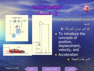 الميكانيكا الهندسية 2-  الديناميكا تتناول الديناميكا موضوعات منها  : 1- قوانين نيوتن للحركة  . To introduce the concepts of position, displacement, velocity, and Acceleration السرعة والعجلة  السابق التالى القائمة الرئيسية 