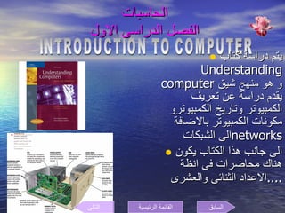 الحاسبات  الفصل الدراسى الاول  يتم دراسة كتاب  Understanding computer  و هو منهج شيق يقدم دراسة عن تعريف الكمبيوتر وتاريخ الكمبيوترو مكونات الكمبيوتر بالاضافة الى الشبكات  networks الى جانب هذا الكتاب يكون هناك محاضرات فى انظة الاعداد الثنائى والعشرى  .... INTRODUCTION TO COMPUTER السابق التالى القائمة الرئيسية 