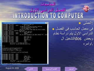 الحاسبات  الفصل الدراسى الاول  العملى  : فى معمل الحاسب فى الفصل الدراسى الاول يتم دراسة نظام التشغيل ال  dos  وبعض اوامره  . INTRODUCTION TO COMPUTER السابق التالى القائمة الرئيسية 
