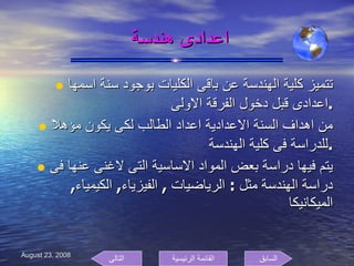 اعدادى هندسة  تتميز كلية الهندسة عن باقى الكليات بوجود سنة اسمها اعدادى قبل دخول الفرقة الاولى  . من اهداف السنة الاعدادية اعداد الطالب لكى يكون مؤهلا للدراسة فى كلية الهندسة . يتم فيها دراسة بعض المواد الاساسية التى لاغنى عنها فى دراسة الهندسة مثل  :  الرياضيات  ,  الفيزياء ,  الكيمياء ,  الميكانيكا السابق التالى القائمة الرئيسية 