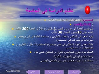 نظام الدراسة فى الجامعة المحاضرة :  يلقيها دكتور المادة للدفعة كاملة  السكشن ( الفصل )  : يتم تقسيم الدفعة الى عدد من الفصول ( سكاشن  )  مثلا لو الدفعة  300  طالب تتقسم على  10 فصول الفصل  30  طالب  يقوم المعيد فى السكشن باعطاء التمارين و مساعدة الطلبة فى شرح بعض جزئيات لم تستوعب فى المحاضرة . هناك بعض المواد السكشن فى نفس موضوع المحاضرات مثل  :  التقارير و الميكانيكا و الرسم الهندسى  هناك مواد يكون المحاضرة نظرى و السكشن عملى مثل  : الحاسبات والورش والفيزياء والكيمياء . وهناك مواد فيها محاضرة بس زى المدخل الهندسى  السابق التالى القائمة الرئيسية 