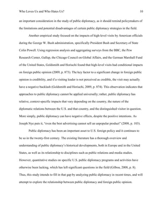Who Loves Us and Who Hates Us? 10
an important consideration in the study of public diplomacy, as it should remind policymakers of
the limitations and potential disadvantages of certain public diplomacy strategies in the field.
Another empirical study focused on the impacts of high-level visits by American officials
during the George W. Bush administration, specifically President Bush and Secretary of State
Colin Powell. Using regression analysis and aggregating surveys from the BBC, the Pew
Research Center, Gallup, the Chicago Council on Global Affairs, and the German Marshall Fund
of the United States, Goldsmith and Horiuchi found that high-level visits had conditional impacts
on foreign public opinion (2009, p. 873). The key factor to a significant change in foreign public
opinion is credibility, and if a visiting leader is not perceived as credible, the visit may actually
have a negative backlash (Goldsmith and Horiuchi, 2009, p. 874). This observation indicates that
approaches to public diplomacy cannot be applied universally; rather, public diplomacy has
relative, context-specific impacts that vary depending on the country, the nature of the
diplomatic relations between the U.S. and that country, and the distinguished visitor in question.
More simply, public diplomacy can have negative effects, despite the positive intentions. As
Joseph Nye puts it, “even the best advertising cannot sell an unpopular product” (2008, p. 103).
Public diplomacy has been an important asset to U.S. foreign policy and it continues to
be so in the twenty-first century. The existing literature has a thorough overview and
understanding of public diplomacy’s historical developments, both in Europe and in the United
States, as well as its relationship to disciplines such as public relations and media studies.
However, quantitative studies on specific U.S. public diplomacy programs and activities have
otherwise been lacking, which has left significant questions in the field (Gilboa, 2008, p. 8).
Thus, this study intends to fill in that gap by analyzing public diplomacy in recent times, and will
attempt to explore the relationship between public diplomacy and foreign public opinion.
 