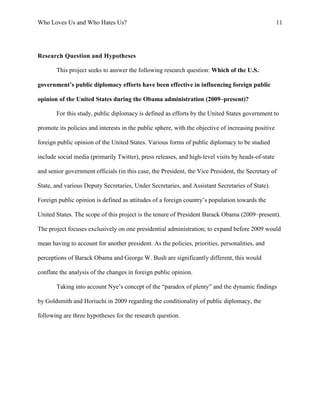 Who Loves Us and Who Hates Us? 11
Research Question and Hypotheses
This project seeks to answer the following research question: Which of the U.S.
government’s public diplomacy efforts have been effective in influencing foreign public
opinion of the United States during the Obama administration (2009–present)?
For this study, public diplomacy is defined as efforts by the United States government to
promote its policies and interests in the public sphere, with the objective of increasing positive
foreign public opinion of the United States. Various forms of public diplomacy to be studied
include social media (primarily Twitter), press releases, and high-level visits by heads-of-state
and senior government officials (in this case, the President, the Vice President, the Secretary of
State, and various Deputy Secretaries, Under Secretaries, and Assistant Secretaries of State).
Foreign public opinion is defined as attitudes of a foreign country’s population towards the
United States. The scope of this project is the tenure of President Barack Obama (2009–present).
The project focuses exclusively on one presidential administration; to expand before 2009 would
mean having to account for another president. As the policies, priorities, personalities, and
perceptions of Barack Obama and George W. Bush are significantly different, this would
conflate the analysis of the changes in foreign public opinion.
Taking into account Nye’s concept of the “paradox of plenty” and the dynamic findings
by Goldsmith and Horiuchi in 2009 regarding the conditionality of public diplomacy, the
following are three hypotheses for the research question.
 