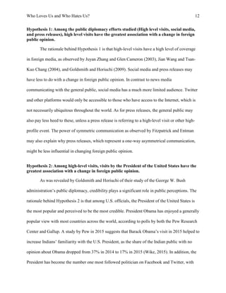 Who Loves Us and Who Hates Us? 12
Hypothesis 1: Among the public diplomacy efforts studied (High level visits, social media,
and press releases), high level visits have the greatest association with a change in foreign
public opinion.
The rationale behind Hypothesis 1 is that high-level visits have a high level of coverage
in foreign media, as observed by Juyan Zhang and Glen Cameron (2003), Jian Wang and Tsan-
Kuo Chang (2004), and Goldsmith and Horiuchi (2009). Social media and press releases may
have less to do with a change in foreign public opinion. In contrast to news media
communicating with the general public, social media has a much more limited audience. Twitter
and other platforms would only be accessible to those who have access to the Internet, which is
not necessarily ubiquitous throughout the world. As for press releases, the general public may
also pay less heed to these, unless a press release is referring to a high-level visit or other high-
profile event. The power of symmetric communication as observed by Fitzpatrick and Entman
may also explain why press releases, which represent a one-way asymmetrical communication,
might be less influential in changing foreign public opinion.
Hypothesis 2: Among high-level visits, visits by the President of the United States have the
greatest association with a change in foreign public opinion.
As was revealed by Goldsmith and Horiuchi of their study of the George W. Bush
administration’s public diplomacy, credibility plays a significant role in public perceptions. The
rationale behind Hypothesis 2 is that among U.S. officials, the President of the United States is
the most popular and perceived to be the most credible. President Obama has enjoyed a generally
popular view with most countries across the world, according to polls by both the Pew Research
Center and Gallup. A study by Pew in 2015 suggests that Barack Obama’s visit in 2015 helped to
increase Indians’ familiarity with the U.S. President, as the share of the Indian public with no
opinion about Obama dropped from 37% in 2014 to 17% in 2015 (Wike, 2015). In addition, the
President has become the number one most followed politician on Facebook and Twitter, with
 