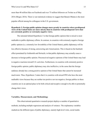 Who Loves Us and Who Hates Us? 13
more than 48 million likes on Facebook and over 75 million followers on Twitter as of May
2016 (Mogul, 2016). There is vast statistical evidence to suggest that Barack Obama is the most
popular official among his colleagues in the U.S. government.
Hypothesis 3: Foreign public opinion changes more greatly in countries where predisposed
views of the United States are more mixed, than in countries with predisposed views that
are extremely positive or extremely negative views.
The rationale behind Hypothesis 3 is that foreign public opinion that is mixed is most
malleable to public diplomacy efforts. In contrast, in countries with extremely negative foreign
public opinion (i.e. extremely low favorability of the United States), public diplomacy will be
less effective because of strong, unwavering anti-Americanism. This is based on the backlash
effect postulated by Goldsmith and Horiuchi, in that public diplomacy may actually cause a
decrease in foreign public opinion. Preconceived negative opinions of the United States may lead
to negative reactions toward U.S. activities. Furthermore, in countries with extremely positive
foreign public opinion, public diplomacy may also ineffective, in the sense that the foreign
audience already has a strong positive opinion of the United States that cannot be increased
much more. Thus, Hypothesis 3 states that it is countries with mixed FPO who have the most
malleable views because they are neither too positive nor too negative; foreign publics in these
countries are in an optimal place to be both critical and receptive enough to be able to potentially
change their views.
Variables, Measurement, and Methodology
This observational quantitative research project deploys a number of quantitative
methods, including multiple regression and analysis of variance. The explanatory variables
studied are the different types of public diplomacy, namely high-level visits, social media
 