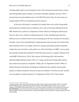 Who Loves Us and Who Hates Us? 15
of foreign public opinion at one fixed point in time. This is because this project focuses on how
much foreign public opinion changes in association with public diplomacy activities. FPO is
measured and surveyed at different times in the 2009-2015 period. Thus, for each country, an
average change in FPO was calculated and used in analyses.1
At the time of this project’s conception, the original intent was to utilize foreign public
opinion data from multiple sources in addition to Pew, such as the German Marshall Fund, the
BBC World Service, and the U.S. Department of State’s Bureau of Intelligence and Research.
However, there were a number of complicating factors. Firstly, standardizing the data from
different surveys would have been too time-consuming given the time constraints for the project.
Secondly, various sources had differently worded questions when assessing views of the United
States (Donfried, 2014). For example, while Pew’s question specifically asked the respondent
whether they had a favorable or unfavorable view of the United States, the BBC’s surveys asked
the respondent whether they thought the United States had a positive or negative influence in the
world (BBC World Service, 2014). Thus, because of the framing effect, these questions
addressed slightly different aspects of the U.S.’s image, and thus their foreign public opinion
data would not necessarily be comparable. Thirdly, the U.S. Department of State’s Office of
Opinion Research in the Bureau of Intelligence and Research does regularly monitor public
opinion in countries around the world, but its data are considered “for official use only” and thus
are not available to outside researchers (U.S. Department of State, 2015). These reasons
1
Average change in FPO calculated by taking the average of each country’s yearly change in FPO. For example,
between 2009 and 2015, Jordan has seven yearly measures of FPO (2009, 2010, 2011, etc.)–thus, six yearly
changes in FPO (2009 to 2010, 2010 to 2011, etc.). The mean of these six changes in FPO represents the country’s
Avg. FPO Change. For countries that may not have been surveyed for all seven years but still have measurable
yearly changes in FPO (e.g. India, which was surveyed only between 2013 and 2015), an average change in FPO was
still calculated.
 