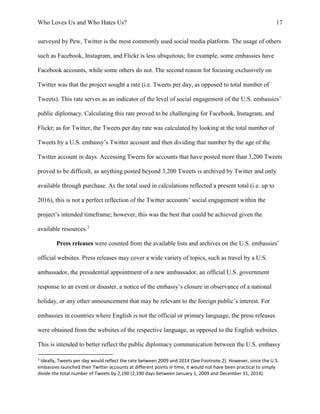 Who Loves Us and Who Hates Us? 17
surveyed by Pew, Twitter is the most commonly used social media platform. The usage of others
such as Facebook, Instagram, and Flickr is less ubiquitous; for example, some embassies have
Facebook accounts, while some others do not. The second reason for focusing exclusively on
Twitter was that the project sought a rate (i.e. Tweets per day, as opposed to total number of
Tweets). This rate serves as an indicator of the level of social engagement of the U.S. embassies’
public diplomacy. Calculating this rate proved to be challenging for Facebook, Instagram, and
Flickr; as for Twitter, the Tweets per day rate was calculated by looking at the total number of
Tweets by a U.S. embassy’s Twitter account and then dividing that number by the age of the
Twitter account in days. Accessing Tweets for accounts that have posted more than 3,200 Tweets
proved to be difficult, as anything posted beyond 3,200 Tweets is archived by Twitter and only
available through purchase. As the total used in calculations reflected a present total (i.e. up to
2016), this is not a perfect reflection of the Twitter accounts’ social engagement within the
project’s intended timeframe; however, this was the best that could be achieved given the
available resources.3
Press releases were counted from the available lists and archives on the U.S. embassies’
official websites. Press releases may cover a wide variety of topics, such as travel by a U.S.
ambassador, the presidential appointment of a new ambassador, an official U.S. government
response to an event or disaster, a notice of the embassy’s closure in observance of a national
holiday, or any other announcement that may be relevant to the foreign public’s interest. For
embassies in countries where English is not the official or primary language, the press releases
were obtained from the websites of the respective language, as opposed to the English websites.
This is intended to better reflect the public diplomacy communication between the U.S. embassy
3
Ideally, Tweets per day would reflect the rate between 2009 and 2014 (See Footnote 2). However, since the U.S.
embassies launched their Twitter accounts at different points in time, it would not have been practical to simply
divide the total number of Tweets by 2,190 (2,190 days between January 1, 2009 and December 31, 2014).
 
