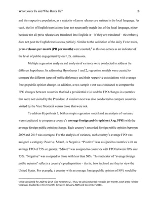Who Loves Us and Who Hates Us? 18
and the respective population, as a majority of press releases are written in the local language. As
such, the list of English translations does not necessarily match that of the local language, either
because not all press releases are translated into English or – if they are translated – the embassy
does not post the English translations publicly. Similar to the collection of the daily Tweet rates,
press releases per month (PR per month) were counted,4
as this too serves as an indicator of
the level of public engagement by our U.S. embassies.
Multiple regression analysis and analysis of variance were conducted to address the
different hypotheses. In addressing Hypotheses 1 and 2, regression models were created to
compare the different types of public diplomacy and their respective associations with average
foreign public opinion change. In addition, a two-sample t-test was conducted to compare the
FPO changes between countries that had a presidential visit and the FPO changes in countries
that were not visited by the President. A similar t-test was also conducted to compare countries
visited by the Vice President versus those that were not.
To address Hypothesis 3, both a simple regression model and an analysis of variance
were conducted to compare a country’s average foreign public opinion (Avg. FPO) with the
average foreign public opinion change. Each country’s recorded foreign public opinion between
2009 and 2015 was averaged. For the analysis of variance, each country’s average FPO was
assigned a category: Positive, Mixed, or Negative. “Positive” was assigned to countries with an
average FPO of 75% or greater. “Mixed” was assigned to countries with FPO between 50% and
75%. “Negative” was assigned to those with less than 50%. This indicator of “average foreign
public opinion” reflects a country’s predisposition – that is, how inclined are they to view the
United States. For example, a country with an average foreign public opinion of 80% would be
4
Also calculated for 2009 to 2014 (See Footnote 2). Thus, to calculate press releases per month, each press release
total was divided by 72 (72 months between January 2009 and December 2014).
 
