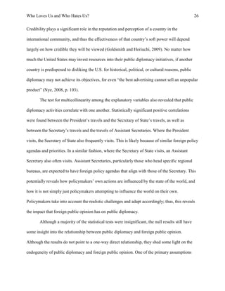 Who Loves Us and Who Hates Us? 26
Credibility plays a significant role in the reputation and perception of a country in the
international community, and thus the effectiveness of that country’s soft power will depend
largely on how credible they will be viewed (Goldsmith and Horiuchi, 2009). No matter how
much the United States may invest resources into their public diplomacy initiatives, if another
country is predisposed to disliking the U.S. for historical, political, or cultural reasons, public
diplomacy may not achieve its objectives, for even “the best advertising cannot sell an unpopular
product” (Nye, 2008, p. 103).
The test for multicollinearity among the explanatory variables also revealed that public
diplomacy activities correlate with one another. Statistically significant positive correlations
were found between the President’s travels and the Secretary of State’s travels, as well as
between the Secretary’s travels and the travels of Assistant Secretaries. Where the President
visits, the Secretary of State also frequently visits. This is likely because of similar foreign policy
agendas and priorities. In a similar fashion, where the Secretary of State visits, an Assistant
Secretary also often visits. Assistant Secretaries, particularly those who head specific regional
bureaus, are expected to have foreign policy agendas that align with those of the Secretary. This
potentially reveals how policymakers’ own actions are influenced by the state of the world, and
how it is not simply just policymakers attempting to influence the world on their own.
Policymakers take into account the realistic challenges and adapt accordingly; thus, this reveals
the impact that foreign public opinion has on public diplomacy.
Although a majority of the statistical tests were insignificant, the null results still have
some insight into the relationship between public diplomacy and foreign public opinion.
Although the results do not point to a one-way direct relationship, they shed some light on the
endogeneity of public diplomacy and foreign public opinion. One of the primary assumptions
 