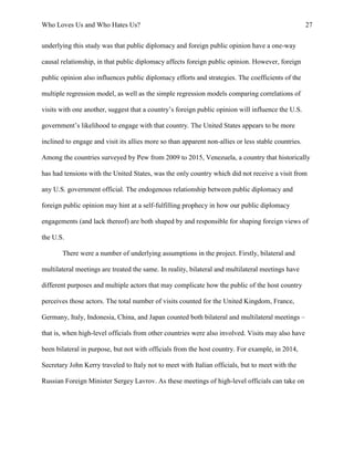 Who Loves Us and Who Hates Us? 27
underlying this study was that public diplomacy and foreign public opinion have a one-way
causal relationship, in that public diplomacy affects foreign public opinion. However, foreign
public opinion also influences public diplomacy efforts and strategies. The coefficients of the
multiple regression model, as well as the simple regression models comparing correlations of
visits with one another, suggest that a country’s foreign public opinion will influence the U.S.
government’s likelihood to engage with that country. The United States appears to be more
inclined to engage and visit its allies more so than apparent non-allies or less stable countries.
Among the countries surveyed by Pew from 2009 to 2015, Venezuela, a country that historically
has had tensions with the United States, was the only country which did not receive a visit from
any U.S. government official. The endogenous relationship between public diplomacy and
foreign public opinion may hint at a self-fulfilling prophecy in how our public diplomacy
engagements (and lack thereof) are both shaped by and responsible for shaping foreign views of
the U.S.
There were a number of underlying assumptions in the project. Firstly, bilateral and
multilateral meetings are treated the same. In reality, bilateral and multilateral meetings have
different purposes and multiple actors that may complicate how the public of the host country
perceives those actors. The total number of visits counted for the United Kingdom, France,
Germany, Italy, Indonesia, China, and Japan counted both bilateral and multilateral meetings –
that is, when high-level officials from other countries were also involved. Visits may also have
been bilateral in purpose, but not with officials from the host country. For example, in 2014,
Secretary John Kerry traveled to Italy not to meet with Italian officials, but to meet with the
Russian Foreign Minister Sergey Lavrov. As these meetings of high-level officials can take on
 
