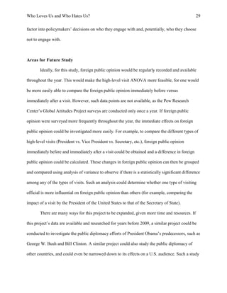 Who Loves Us and Who Hates Us? 29
factor into policymakers’ decisions on who they engage with and, potentially, who they choose
not to engage with.
Areas for Future Study
Ideally, for this study, foreign public opinion would be regularly recorded and available
throughout the year. This would make the high-level visit ANOVA more feasible, for one would
be more easily able to compare the foreign public opinion immediately before versus
immediately after a visit. However, such data points are not available, as the Pew Research
Center’s Global Attitudes Project surveys are conducted only once a year. If foreign public
opinion were surveyed more frequently throughout the year, the immediate effects on foreign
public opinion could be investigated more easily. For example, to compare the different types of
high-level visits (President vs. Vice President vs. Secretary, etc.), foreign public opinion
immediately before and immediately after a visit could be obtained and a difference in foreign
public opinion could be calculated. These changes in foreign public opinion can then be grouped
and compared using analysis of variance to observe if there is a statistically significant difference
among any of the types of visits. Such an analysis could determine whether one type of visiting
official is more influential on foreign public opinion than others (for example, comparing the
impact of a visit by the President of the United States to that of the Secretary of State).
There are many ways for this project to be expanded, given more time and resources. If
this project’s data are available and researched for years before 2009, a similar project could be
conducted to investigate the public diplomacy efforts of President Obama’s predecessors, such as
George W. Bush and Bill Clinton. A similar project could also study the public diplomacy of
other countries, and could even be narrowed down to its effects on a U.S. audience. Such a study
 